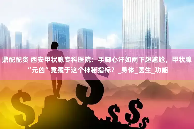 鼎配配资 西安甲状腺专科医院：手脚心汗如雨下超尴尬，甲状腺“元凶”竟藏于这个神秘指标？_身体_医生_功能