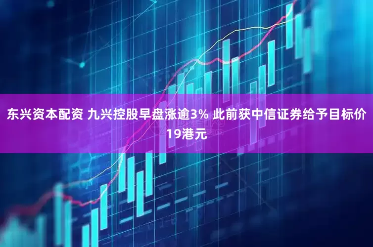 东兴资本配资 九兴控股早盘涨逾3% 此前获中信证券给予目标价19港元