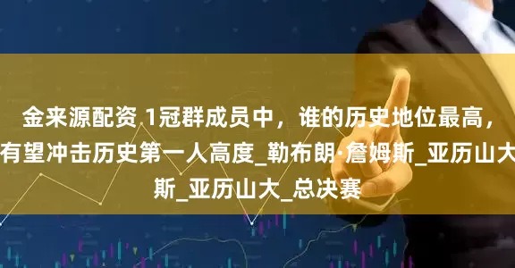 金来源配资 1冠群成员中，谁的历史地位最高，只有1人有望冲击历史第一人高度_勒布朗·詹姆斯_亚历山大_总决赛