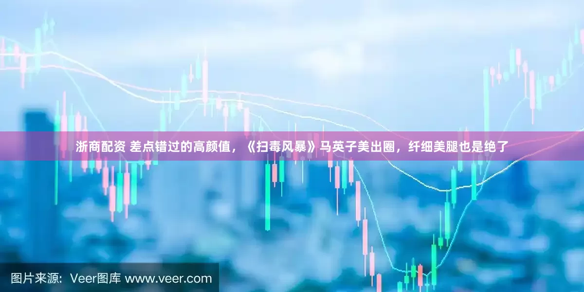 浙商配资 差点错过的高颜值，《扫毒风暴》马英子美出圈，纤细美腿也是绝了