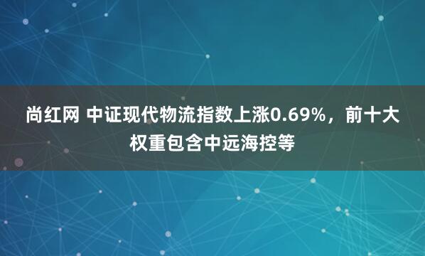 尚红网 中证现代物流指数上涨0.69%，前十大权重包含中远海控等