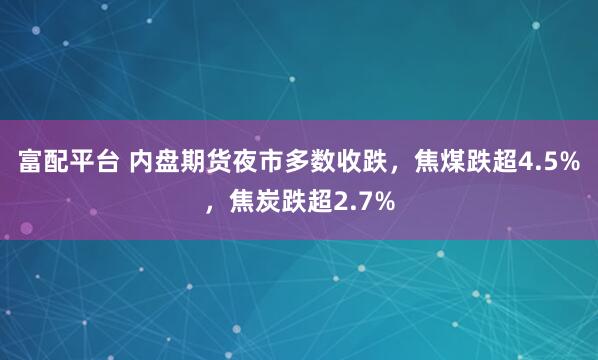富配平台 内盘期货夜市多数收跌，焦煤跌超4.5%，焦炭跌超2.7%