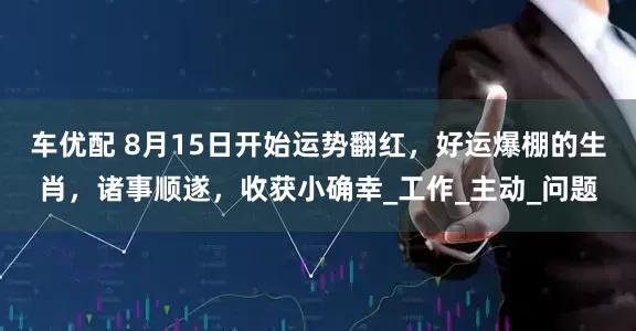 车优配 8月15日开始运势翻红，好运爆棚的生肖，诸事顺遂，收获小确幸_工作_主动_问题