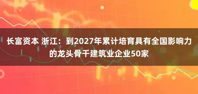 长富资本 浙江：到2027年累计培育具有全国影响力的龙头骨干建筑业企业50家