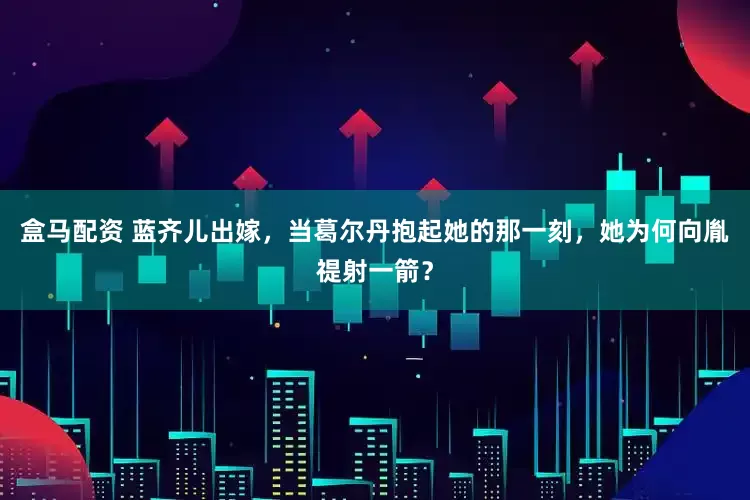 盒马配资 蓝齐儿出嫁，当葛尔丹抱起她的那一刻，她为何向胤禔射一箭？