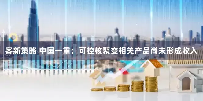 客新策略 中国一重：可控核聚变相关产品尚未形成收入