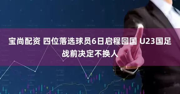 宝尚配资 四位落选球员6日启程回国 U23国足战前决定不换人