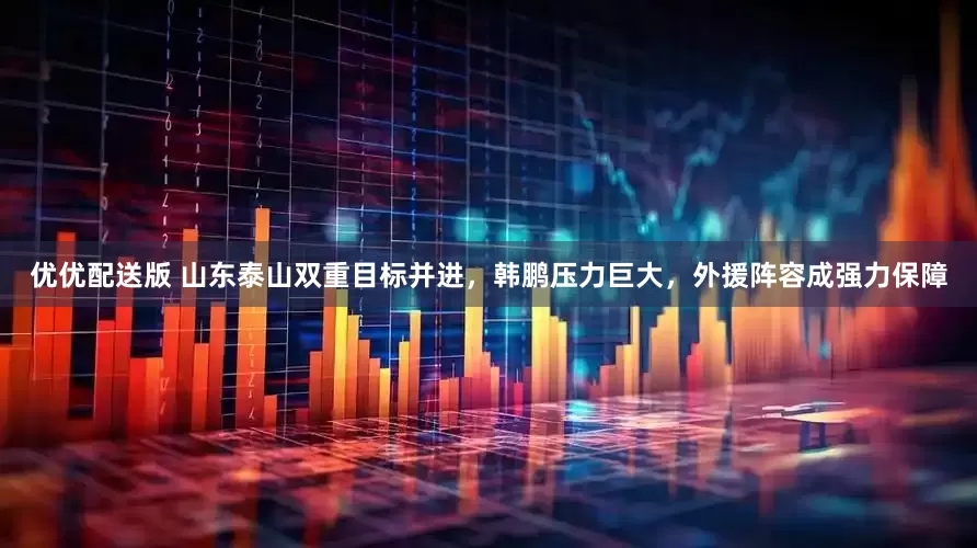 优优配送版 山东泰山双重目标并进，韩鹏压力巨大，外援阵容成强力保障