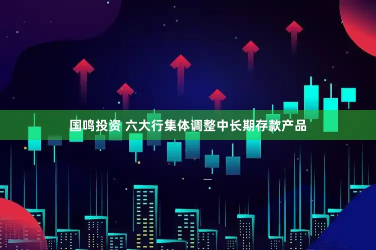 国鸣投资 六大行集体调整中长期存款产品