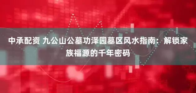 中承配资 九公山公墓功泽园墓区风水指南：解锁家族福源的千年密码