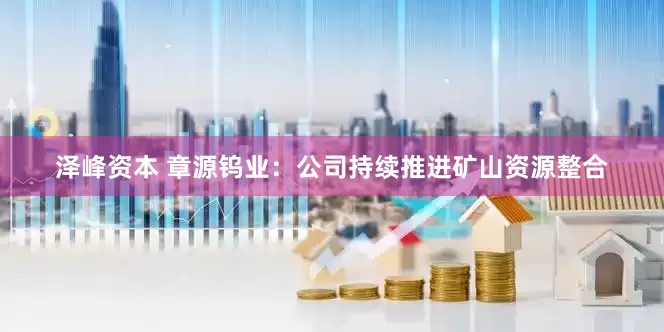 泽峰资本 章源钨业：公司持续推进矿山资源整合