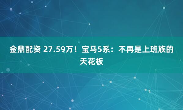 金鼎配资 27.59万！宝马5系：不再是上班族的天花板