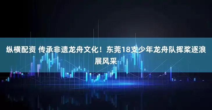 纵横配资 传承非遗龙舟文化！东莞18支少年龙舟队挥桨逐浪展风采
